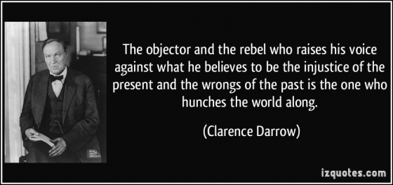 The objector and the rebel who raises his voice against what he believes to be the injustice of the present and the wrongs of the past is the one who hunches the world along. Quote by Clarence Darrow